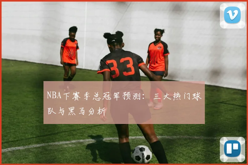 NBA下赛季总冠军预测：三大热门球队与黑马分析