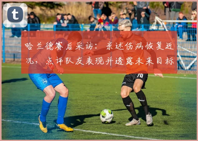 哈兰德赛后采访:亲述伤病恢复近况,点评队友表现并透露未来目标