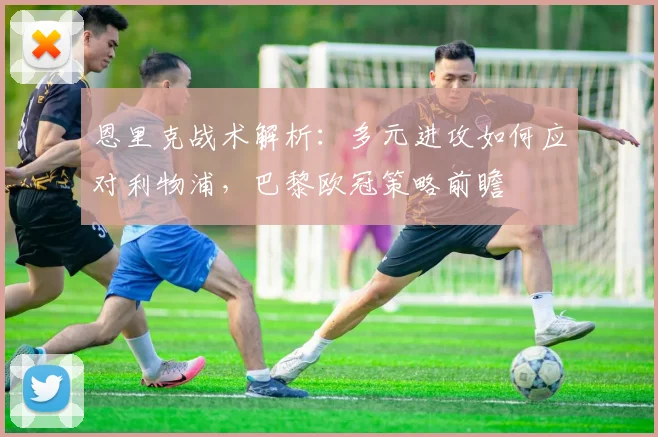 恩里克战术解析：多元进攻如何应对利物浦，巴黎欧冠策略前瞻