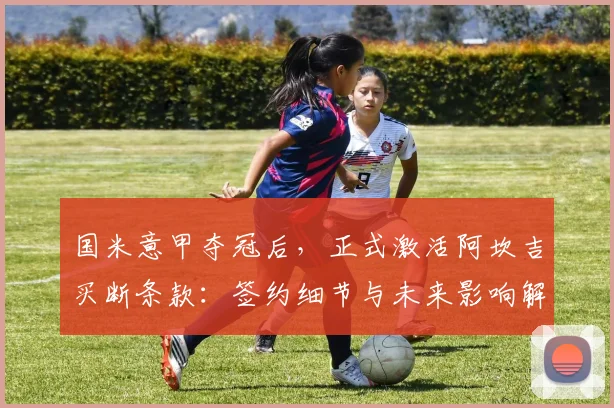 国米意甲夺冠后,正式激活阿坎吉买断条款:签约细节与未来影响解析