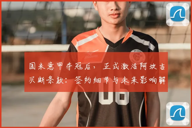 国米意甲夺冠后，正式激活阿坎吉买断条款：签约细节与未来影响解析