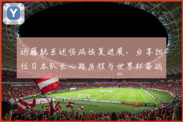 远藤航亲述伤病恢复进展,分享担任日本队长心路历程与世界杯备战规划