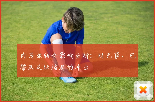 内马尔转会影响分析:对巴萨、巴黎及足坛格局的冲击