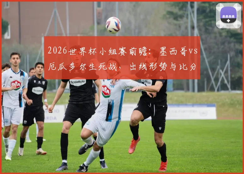 2026世界杯小组赛前瞻:墨西哥vs厄瓜多尔生死战,出线形势与比分预测全解读