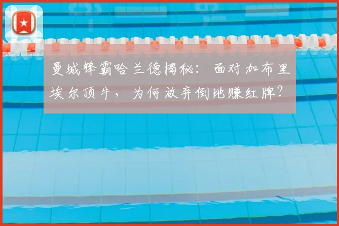 曼城锋霸哈兰德揭秘:面对加布里埃尔顶牛,为何放弃倒地赚红牌?
